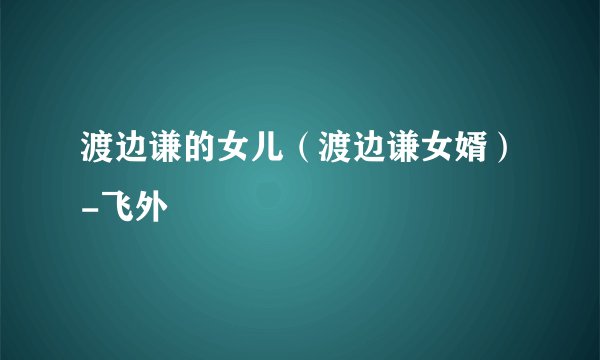 渡边谦的女儿（渡边谦女婿）-飞外