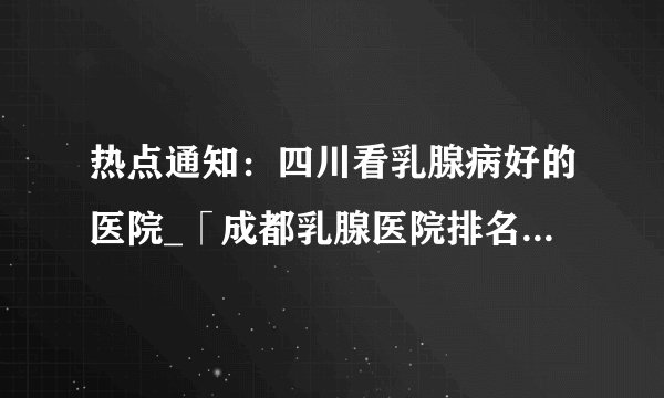 热点通知：四川看乳腺病好的医院_「成都乳腺医院排名前十名」公开