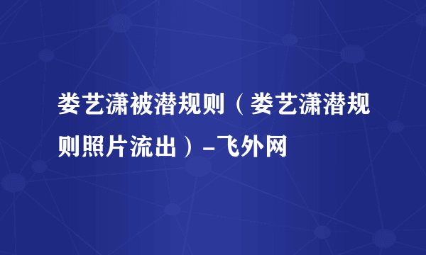 娄艺潇被潜规则（娄艺潇潜规则照片流出）-飞外网