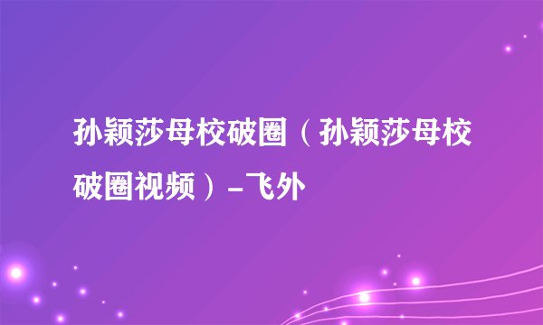 孙颖莎母校破圈（孙颖莎母校破圈视频）-飞外