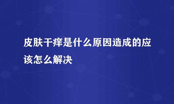 皮肤干痒是什么原因造成的应该怎么解决