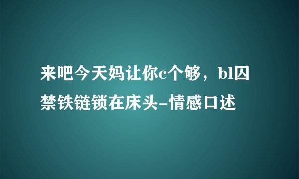 来吧今天妈让你c个够，bl囚禁铁链锁在床头-情感口述