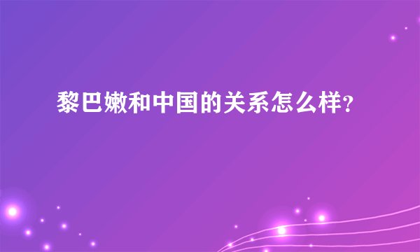 黎巴嫩和中国的关系怎么样？