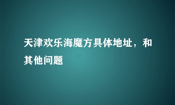 天津欢乐海魔方具体地址，和其他问题