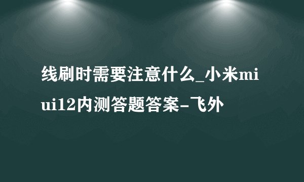 线刷时需要注意什么_小米miui12内测答题答案-飞外