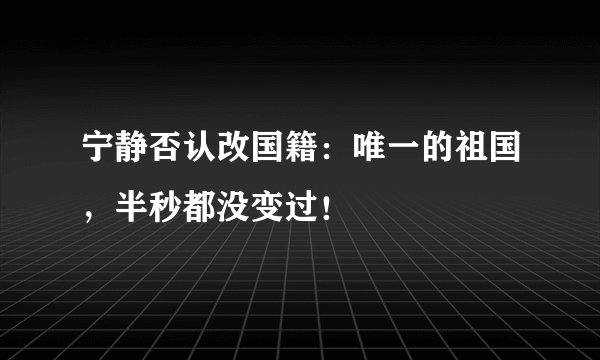 宁静否认改国籍：唯一的祖国，半秒都没变过！
