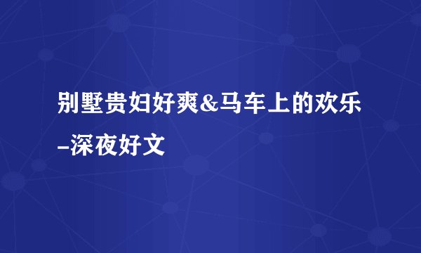别墅贵妇好爽&马车上的欢乐-深夜好文
