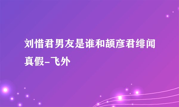 刘惜君男友是谁和颉彦君绯闻真假-飞外