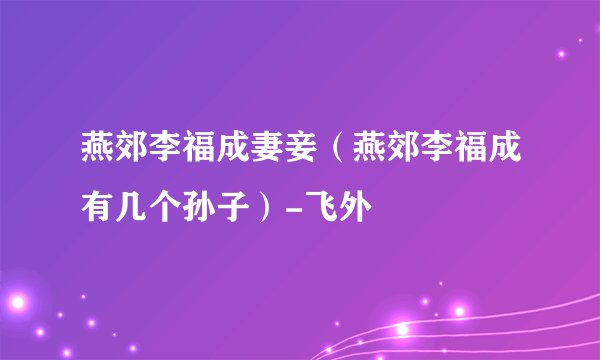 燕郊李福成妻妾（燕郊李福成有几个孙子）-飞外