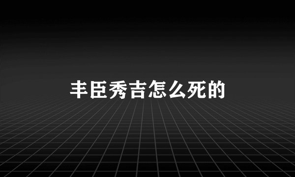丰臣秀吉怎么死的
