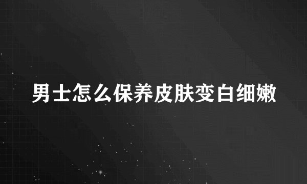 男士怎么保养皮肤变白细嫩