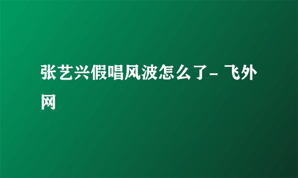 张艺兴假唱风波怎么了- 飞外网