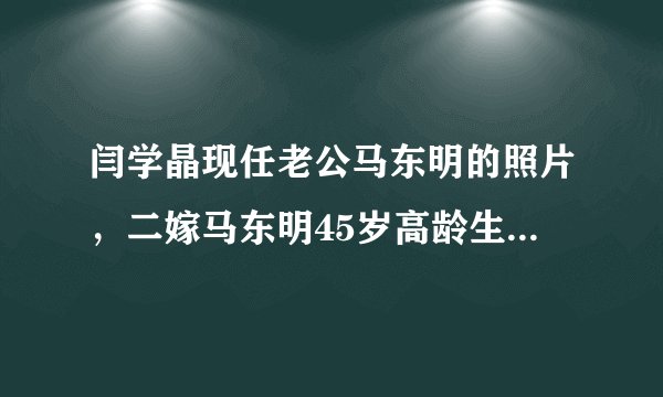 闫学晶现任老公马东明的照片，二嫁马东明45岁高龄生女—飞外