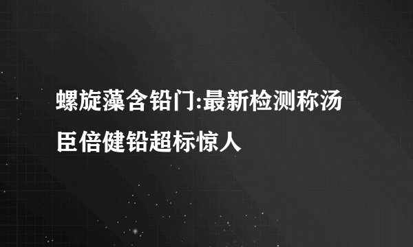 螺旋藻含铅门:最新检测称汤臣倍健铅超标惊人