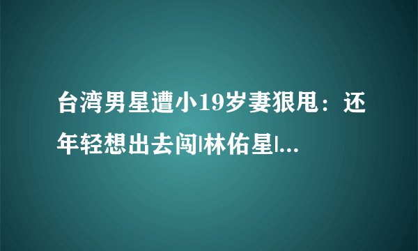 台湾男星遭小19岁妻狠甩：还年轻想出去闯|林佑星|张晏菻|离婚_飞外网