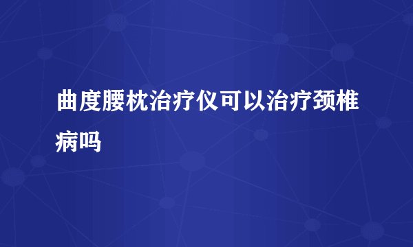 曲度腰枕治疗仪可以治疗颈椎病吗