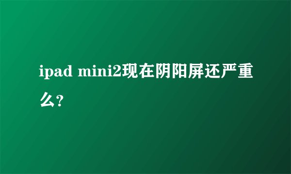 ipad mini2现在阴阳屏还严重么？