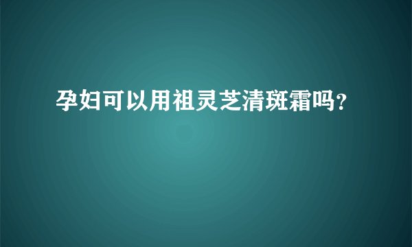 孕妇可以用祖灵芝清斑霜吗？