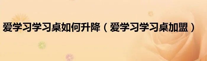 爱学习学习桌如何升降（爱学习学习桌加盟）