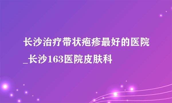 长沙治疗带状疱疹最好的医院_长沙163医院皮肤科