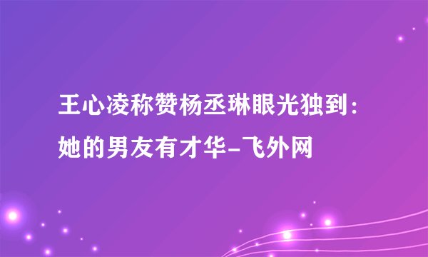 王心凌称赞杨丞琳眼光独到：她的男友有才华-飞外网