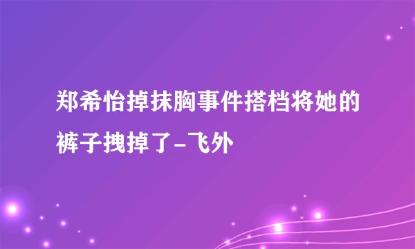 郑希怡掉抹胸事件搭档将她的裤子拽掉了-飞外