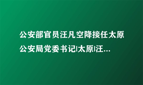 公安部官员汪凡空降接任太原公安局党委书记|太原|汪凡_飞外新闻