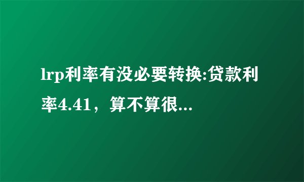 lrp利率有没必要转换:贷款利率4.41，算不算很低的利率了？有没有必要转LPR？-飞外网