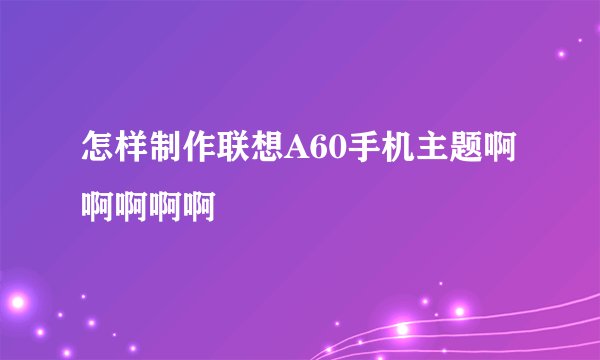 怎样制作联想A60手机主题啊啊啊啊啊