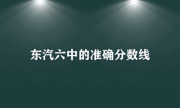 东汽六中的准确分数线