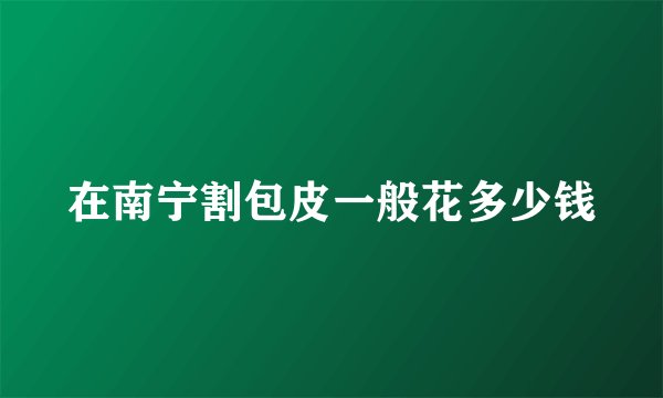 在南宁割包皮一般花多少钱