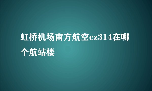 虹桥机场南方航空cz314在哪个航站楼