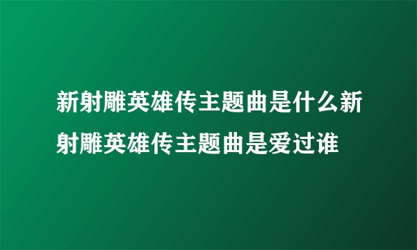 新射雕英雄传主题曲是什么新射雕英雄传主题曲是爱过谁
