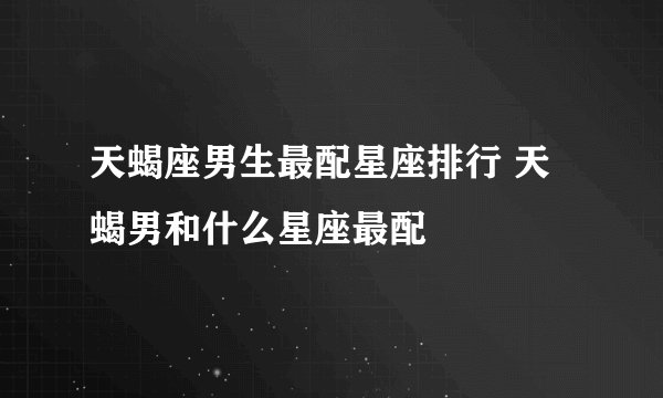 天蝎座男生最配星座排行 天蝎男和什么星座最配