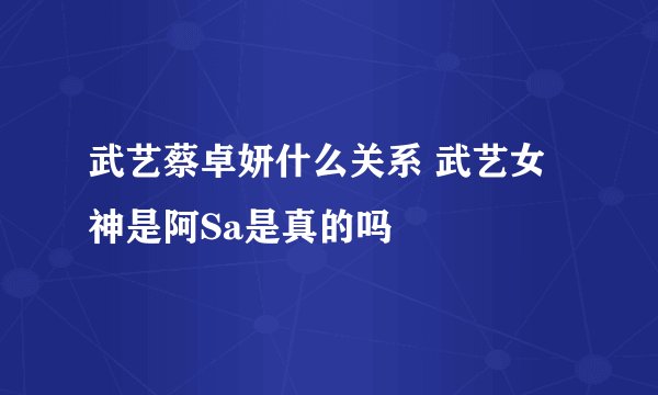 武艺蔡卓妍什么关系 武艺女神是阿Sa是真的吗