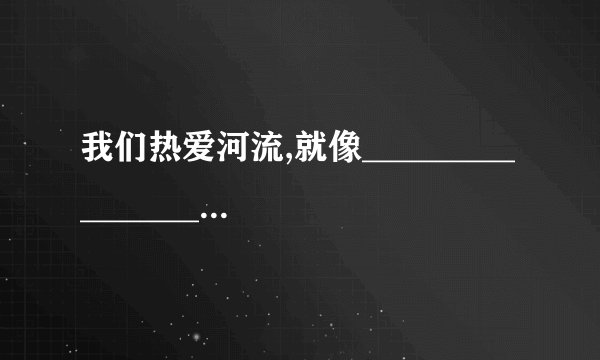 我们热爱河流,就像____________________________ （比喻句哦 我们热爱动物就像_______