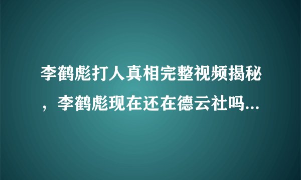 李鹤彪打人真相完整视频揭秘,李鹤彪现在还在德云社吗_飞外网
