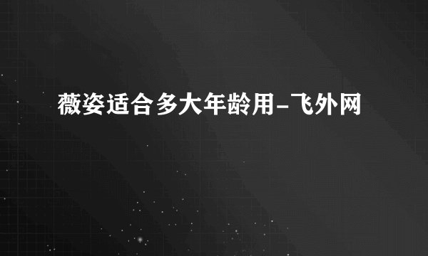 薇姿适合多大年龄用-飞外网