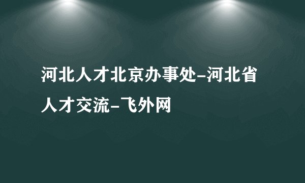 河北人才北京办事处-河北省人才交流-飞外网