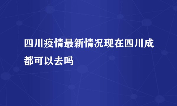 四川疫情最新情况现在四川成都可以去吗