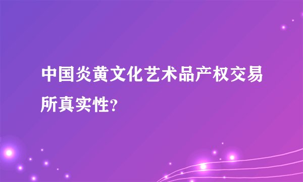 中国炎黄文化艺术品产权交易所真实性？