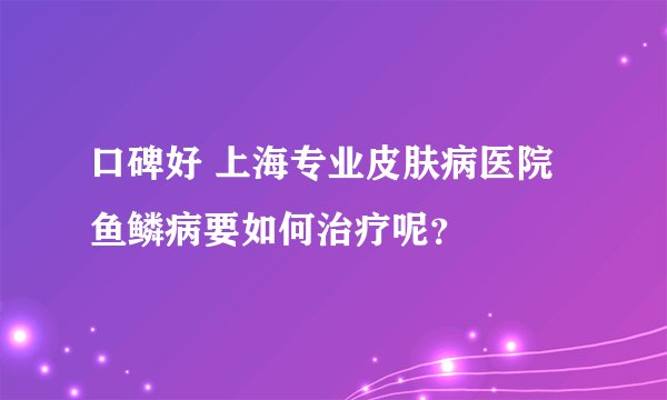 口碑好 上海专业皮肤病医院 鱼鳞病要如何治疗呢？