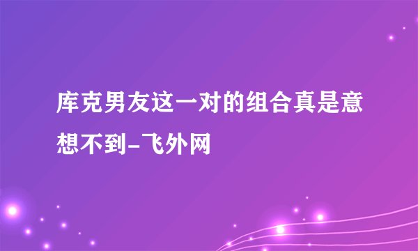 库克男友这一对的组合真是意想不到-飞外网