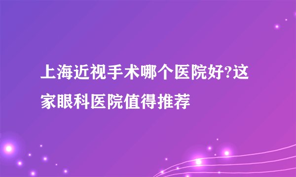 上海近视手术哪个医院好?这家眼科医院值得推荐