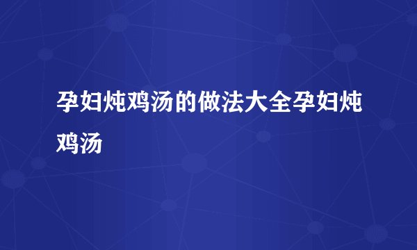 孕妇炖鸡汤的做法大全孕妇炖鸡汤