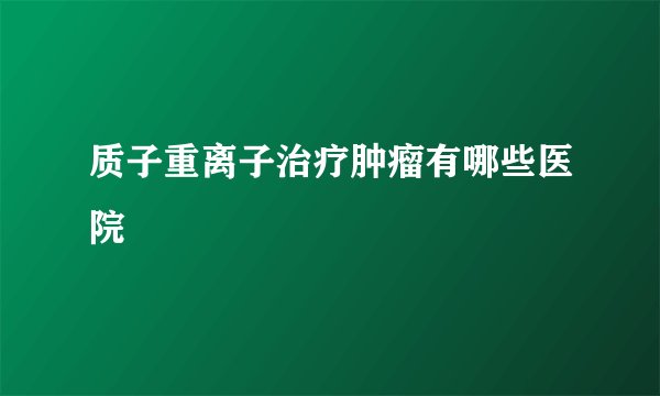 质子重离子治疗肿瘤有哪些医院