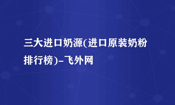 三大进口奶源(进口原装奶粉排行榜)-飞外网