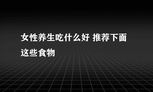 女性养生吃什么好 推荐下面这些食物