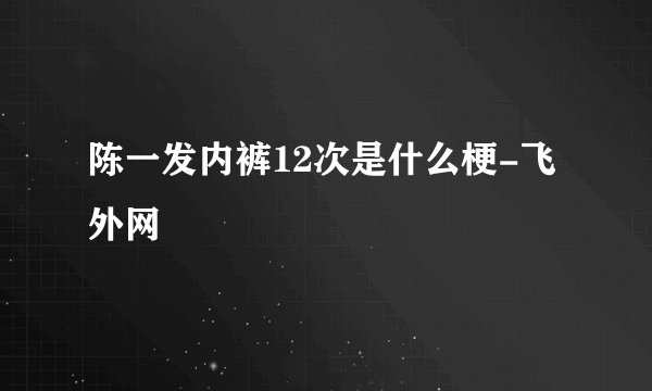 陈一发内裤12次是什么梗-飞外网
