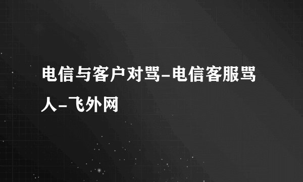 电信与客户对骂-电信客服骂人-飞外网